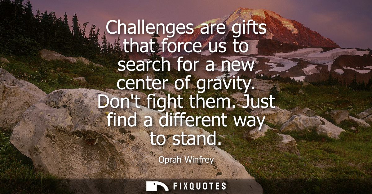 Challenges are gifts that force us to search for a new center of gravity. Dont fight them. Just find a different way to 