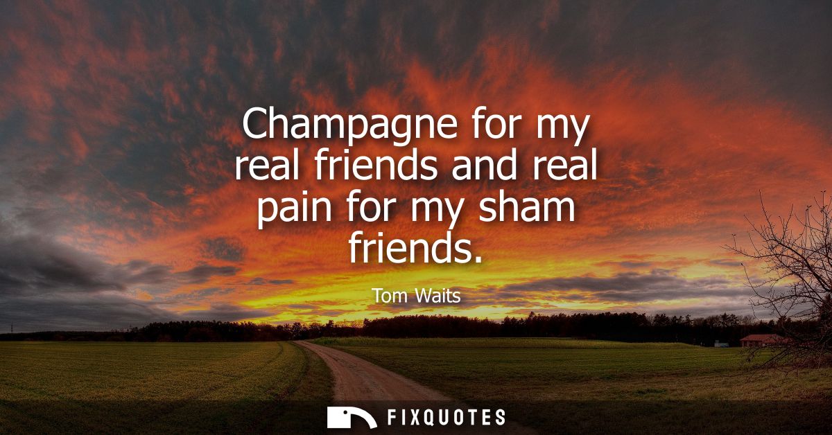 Champagne for my real friends and real pain for my sham friends - Tom Waits