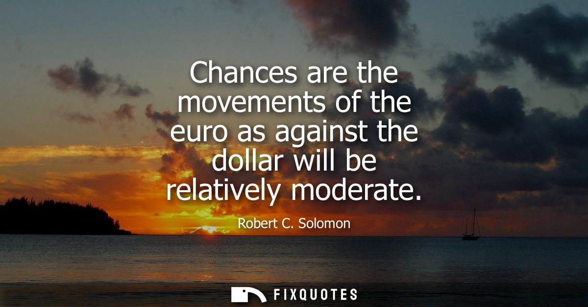 Chances are the movements of the euro as against the dollar will be relatively moderate