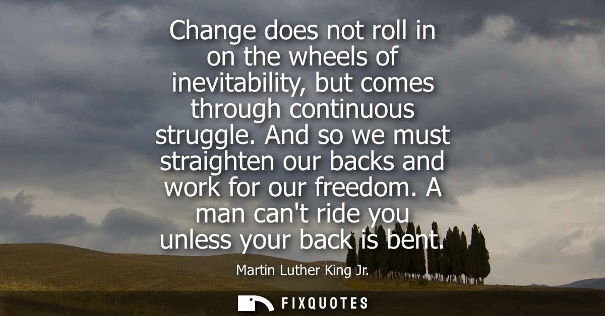 Change does not roll in on the wheels of inevitability, but comes through continuous struggle. And so we must straighten