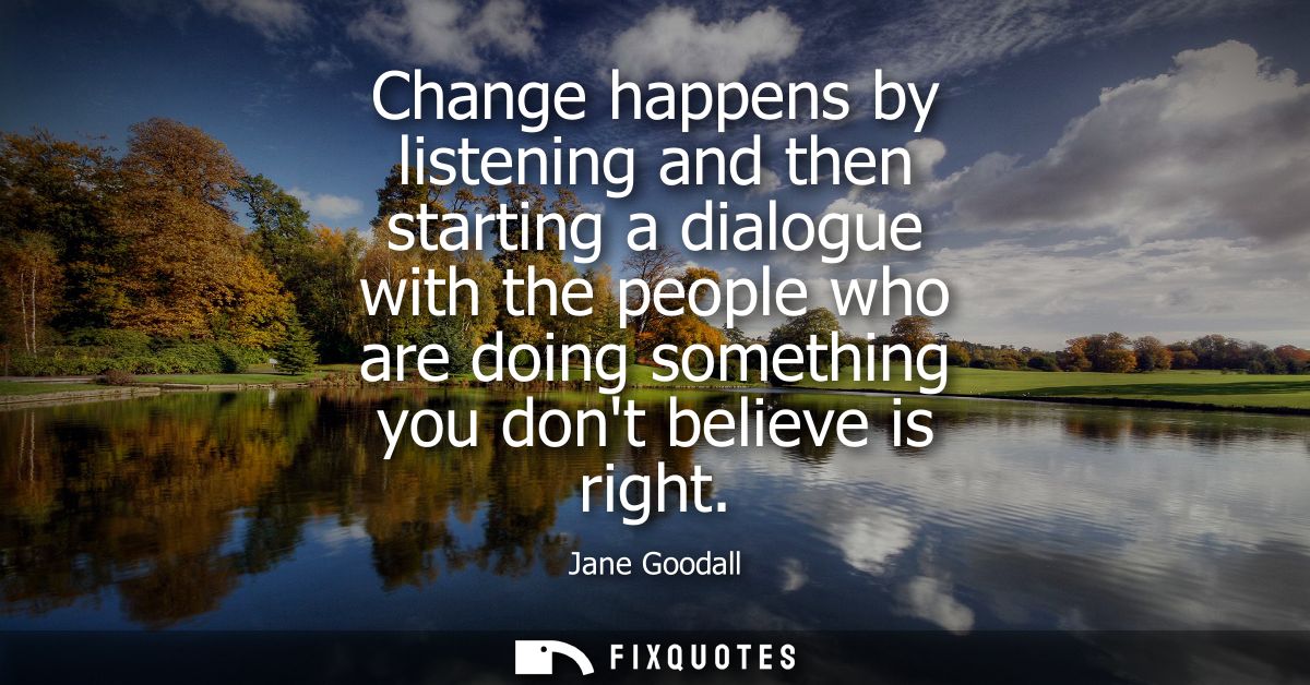 Change happens by listening and then starting a dialogue with the people who are doing something you dont believe is rig