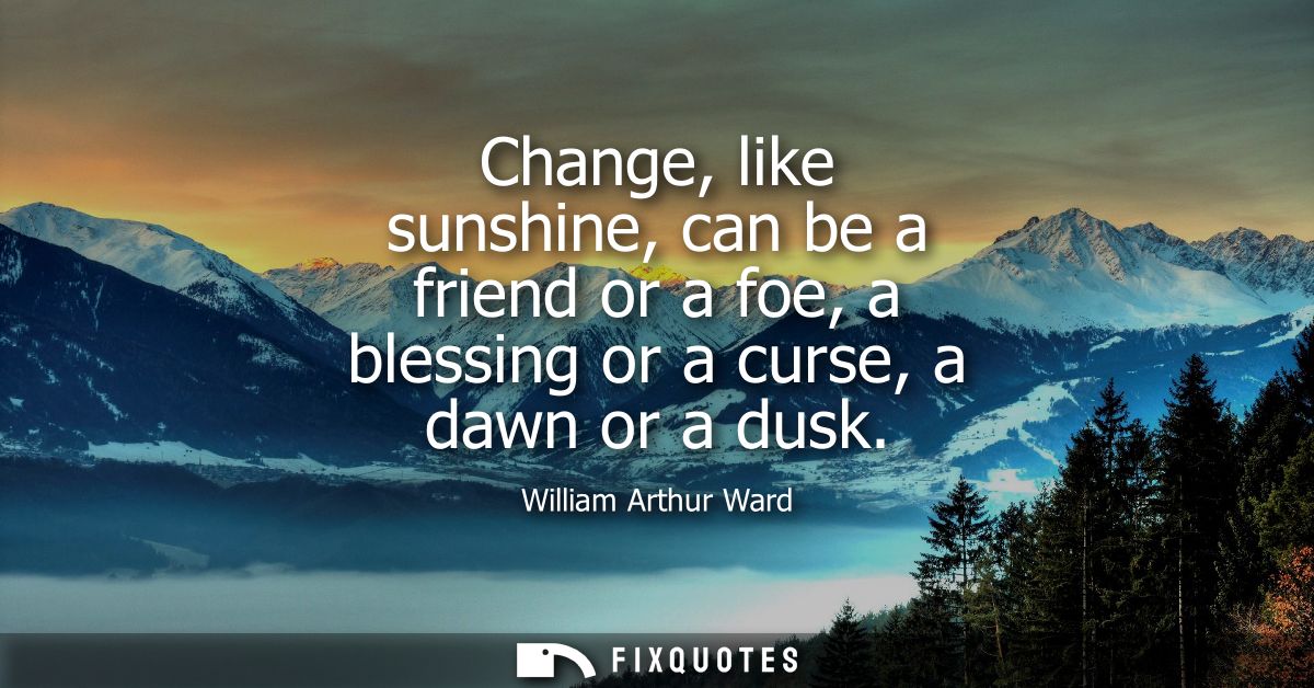 Change, like sunshine, can be a friend or a foe, a blessing or a curse, a dawn or a dusk