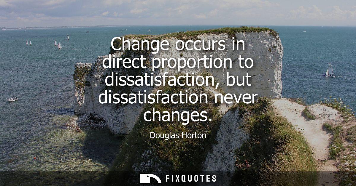 Change occurs in direct proportion to dissatisfaction, but dissatisfaction never changes