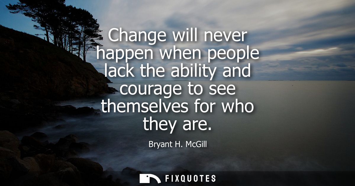 Change will never happen when people lack the ability and courage to see themselves for who they are