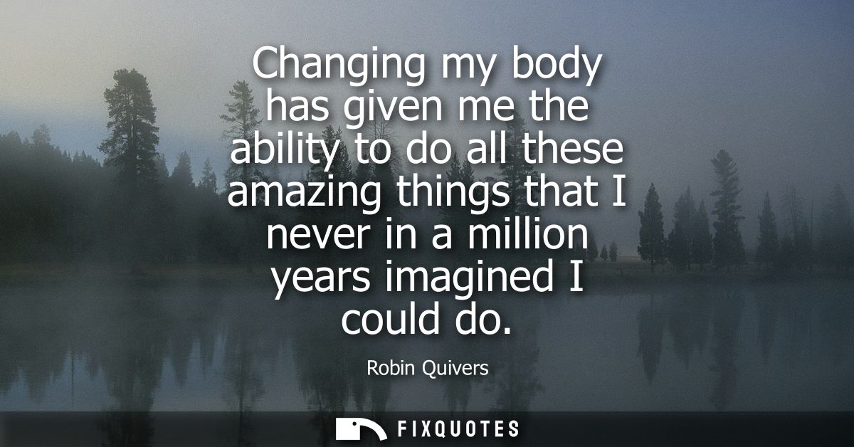 Changing my body has given me the ability to do all these amazing things that I never in a million years imagined I coul