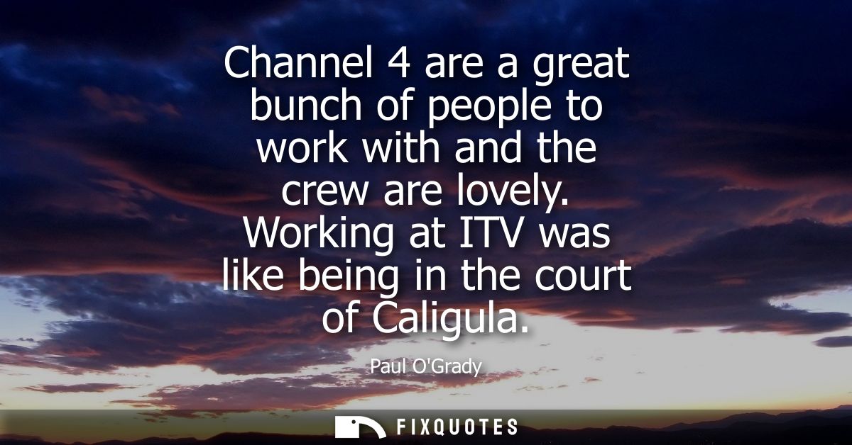 Channel 4 are a great bunch of people to work with and the crew are lovely. Working at ITV was like being in the court o