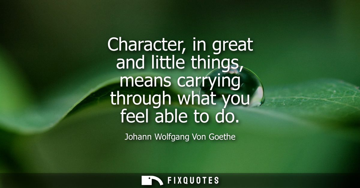 Character, in great and little things, means carrying through what you feel able to do - Johann Wolfgang Von Goethe