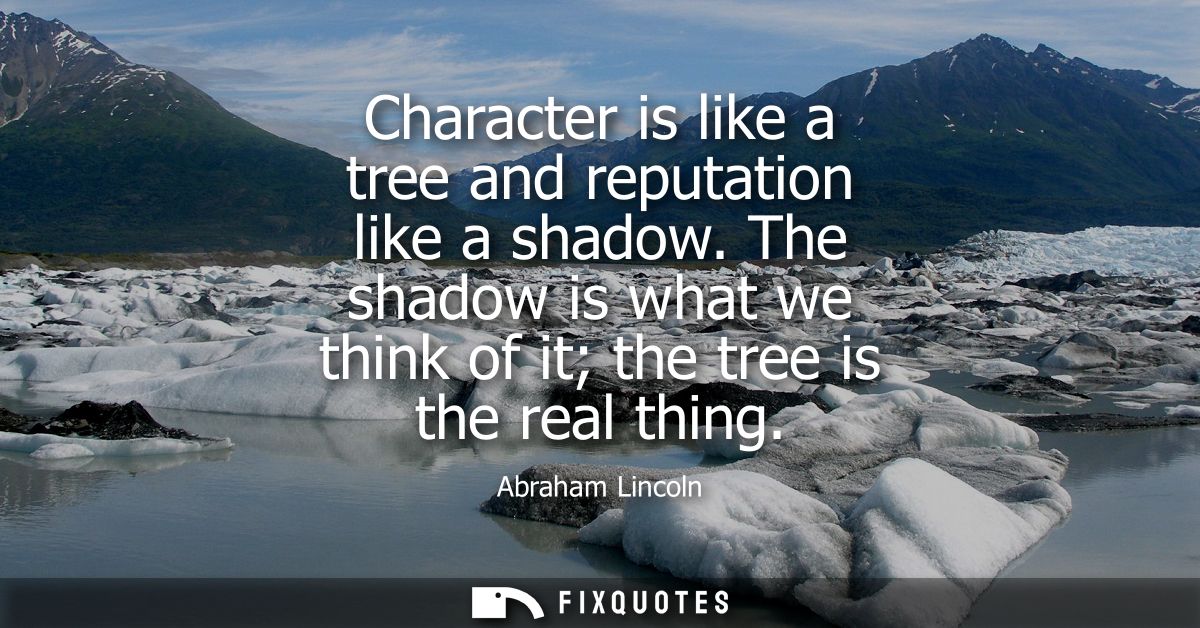 Character is like a tree and reputation like a shadow. The shadow is what we think of it the tree is the real thing