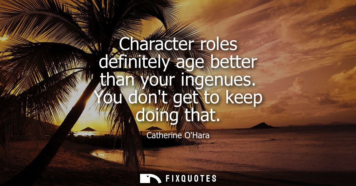 Character roles definitely age better than your ingenues. You dont get to keep doing that