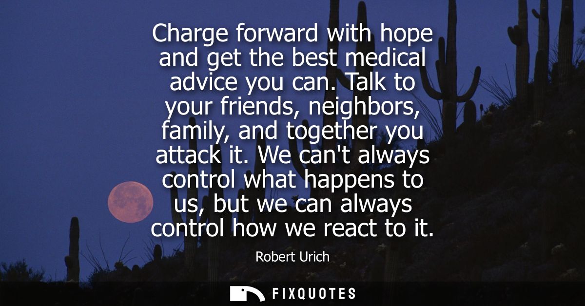 Charge forward with hope and get the best medical advice you can. Talk to your friends, neighbors, family, and together 
