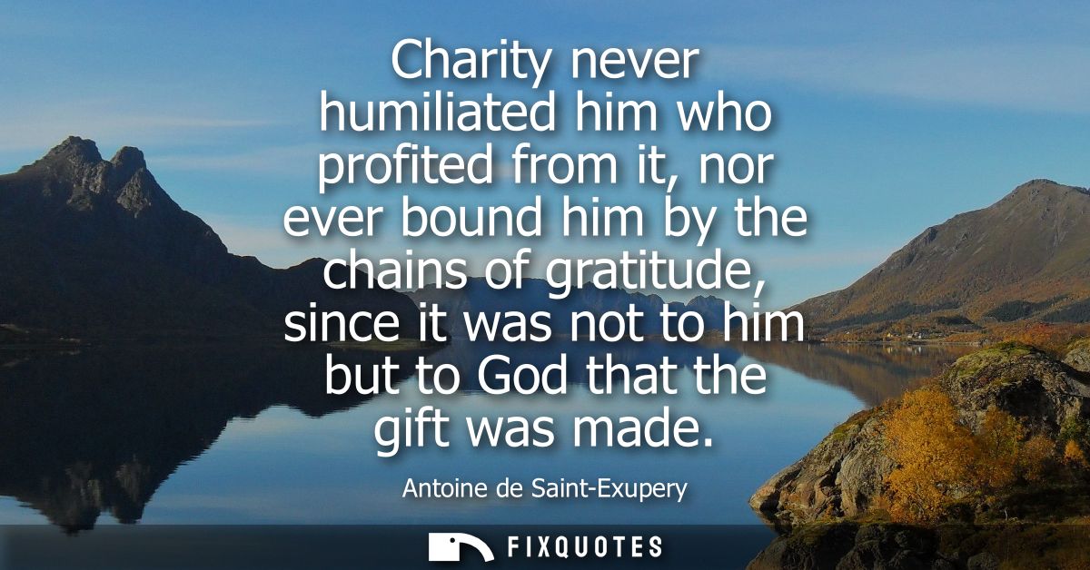 Charity never humiliated him who profited from it, nor ever bound him by the chains of gratitude, since it was not to hi
