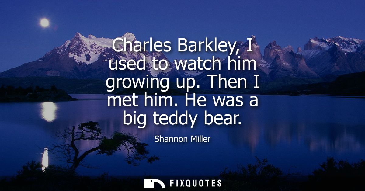 Charles Barkley, I used to watch him growing up. Then I met him. He was a big teddy bear