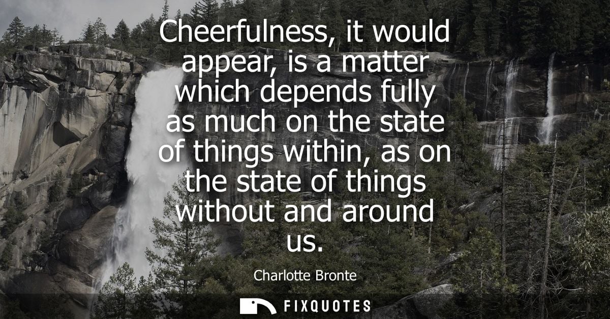 Cheerfulness, it would appear, is a matter which depends fully as much on the state of things within, as on the state of