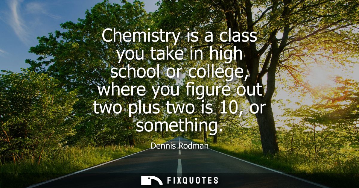 Chemistry is a class you take in high school or college, where you figure out two plus two is 10, or something