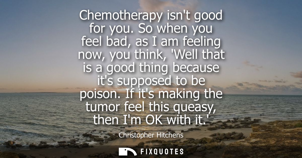 Chemotherapy isnt good for you. So when you feel bad, as I am feeling now, you think, Well that is a good thing because 