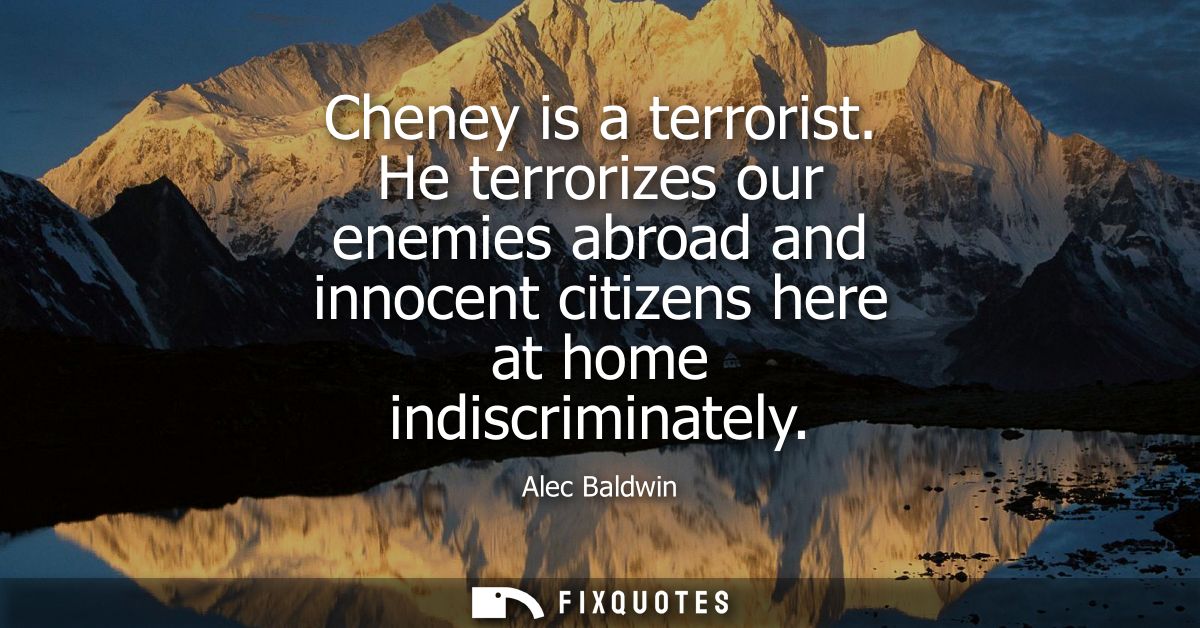 Cheney is a terrorist. He terrorizes our enemies abroad and innocent citizens here at home indiscriminately