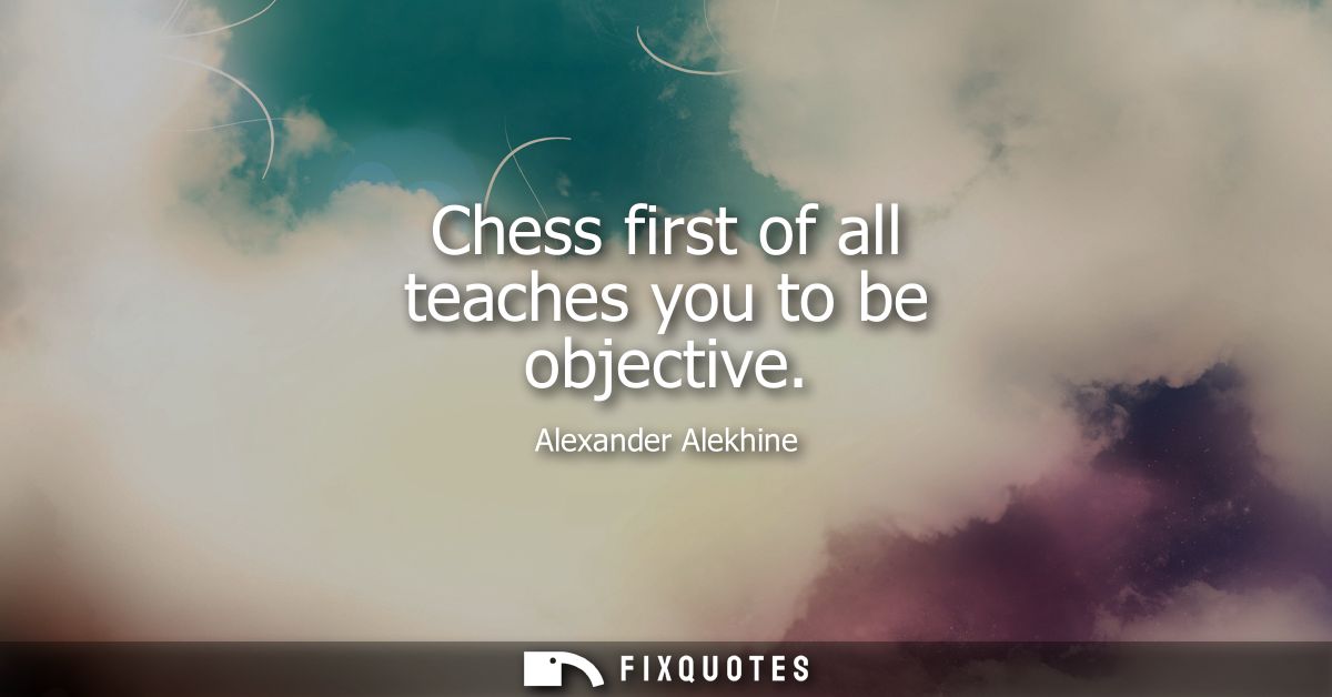 Chess first of all teaches you to be objective