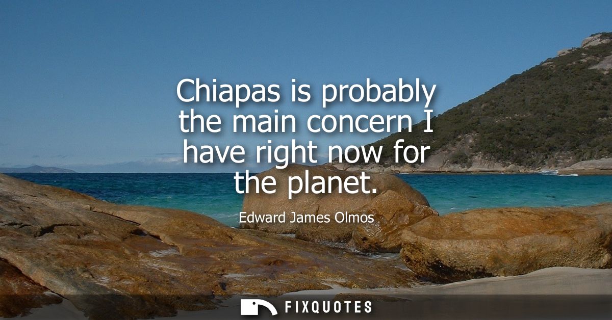 Chiapas is probably the main concern I have right now for the planet