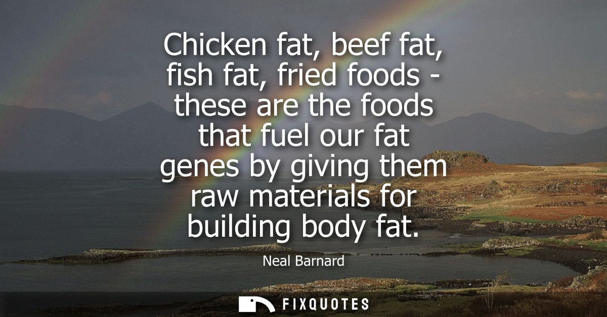 Chicken fat, beef fat, fish fat, fried foods - these are the foods that fuel our fat genes by giving them raw materials 