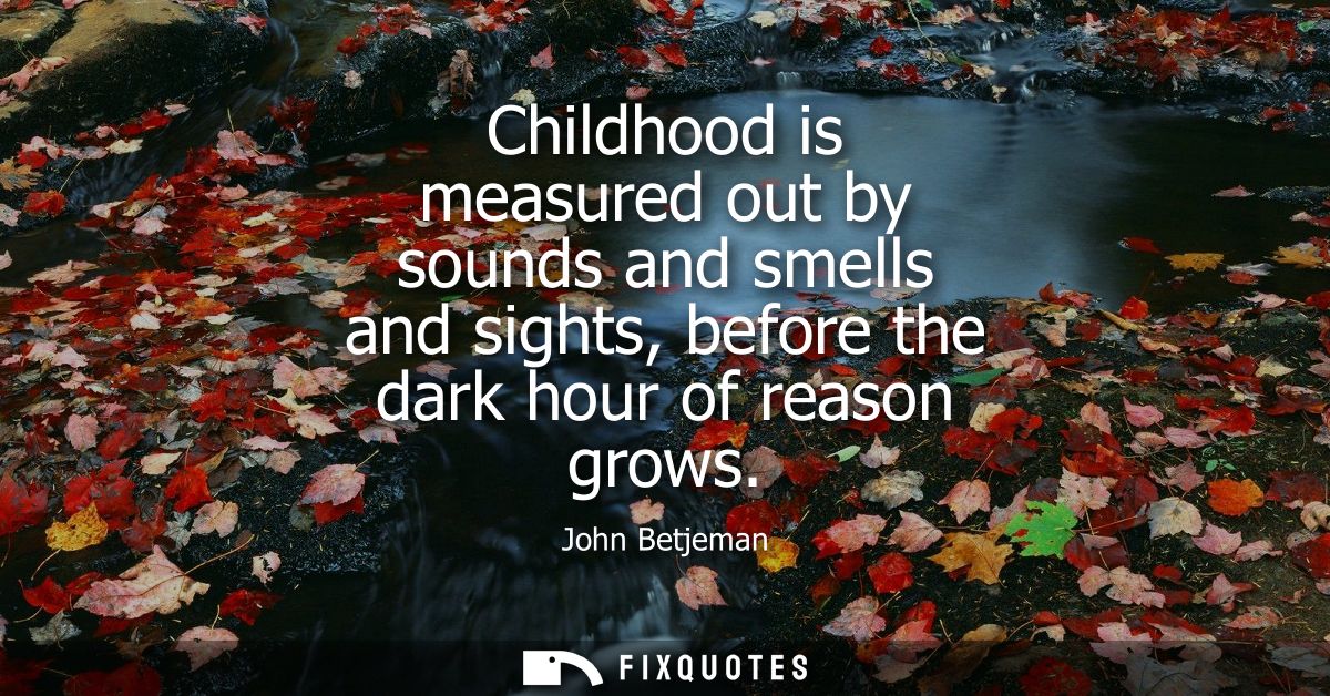 Childhood is measured out by sounds and smells and sights, before the dark hour of reason grows