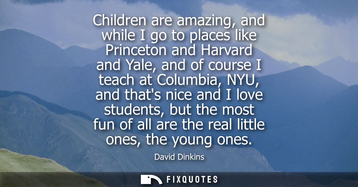 Children are amazing, and while I go to places like Princeton and Harvard and Yale, and of course I teach at Columbia, N