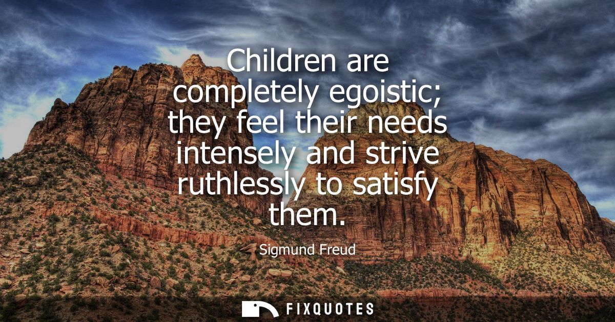 Children are completely egoistic they feel their needs intensely and strive ruthlessly to satisfy them