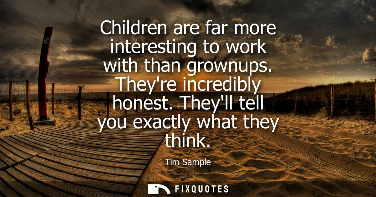 Children are far more interesting to work with than grownups. Theyre incredibly honest. Theyll tell you exactly what the