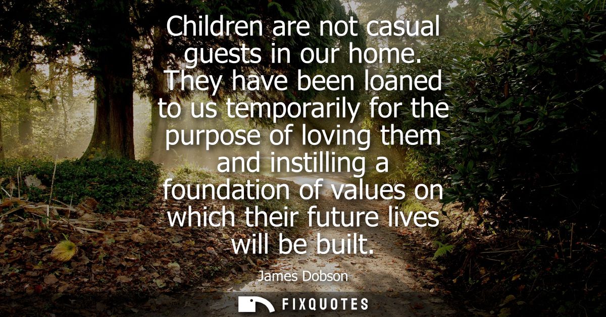 Children are not casual guests in our home. They have been loaned to us temporarily for the purpose of loving them and i