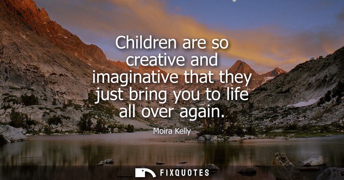 Children are so creative and imaginative that they just bring you to life all over again