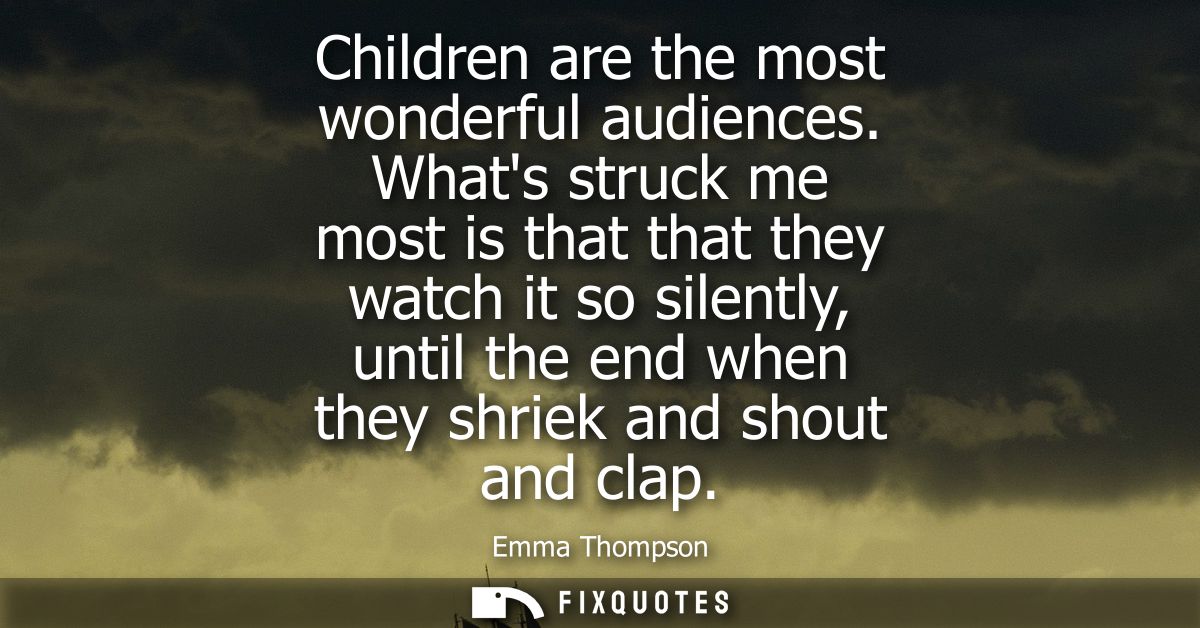 Children are the most wonderful audiences. Whats struck me most is that that they watch it so silently, until the end wh