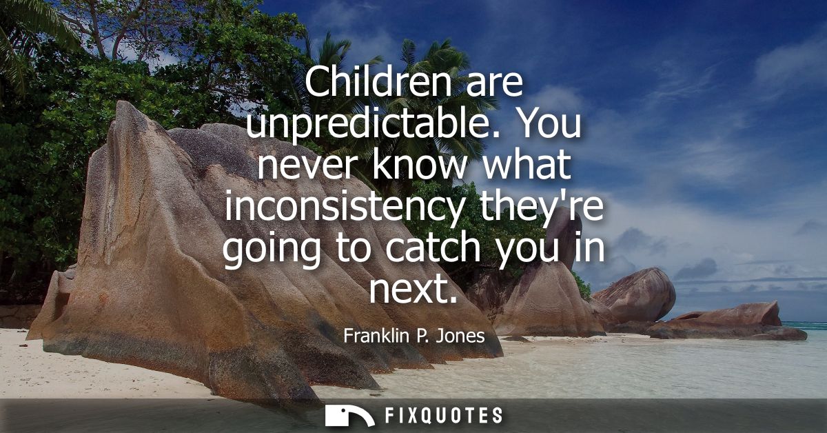 Children are unpredictable. You never know what inconsistency theyre going to catch you in next