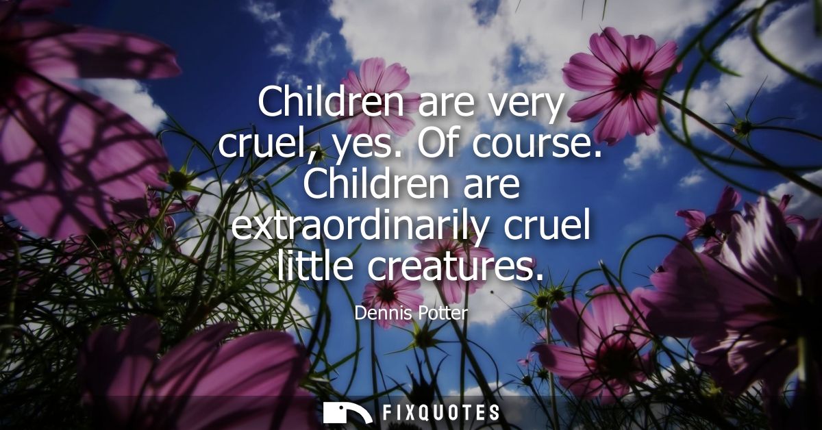 Children are very cruel, yes. Of course. Children are extraordinarily cruel little creatures
