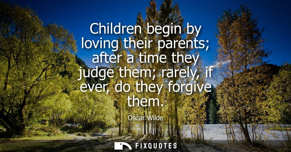 Children begin by loving their parents after a time they judge them rarely, if ever, do they forgive them