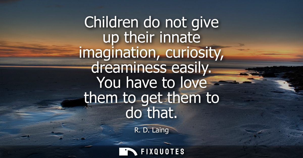 Children do not give up their innate imagination, curiosity, dreaminess easily. You have to love them to get them to do 