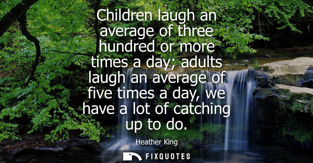 Children laugh an average of three hundred or more times a day adults laugh an average of five times a day, we have a lo