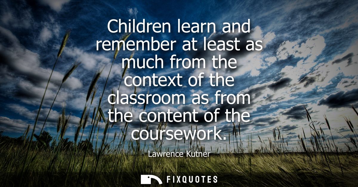 Children learn and remember at least as much from the context of the classroom as from the content of the coursework