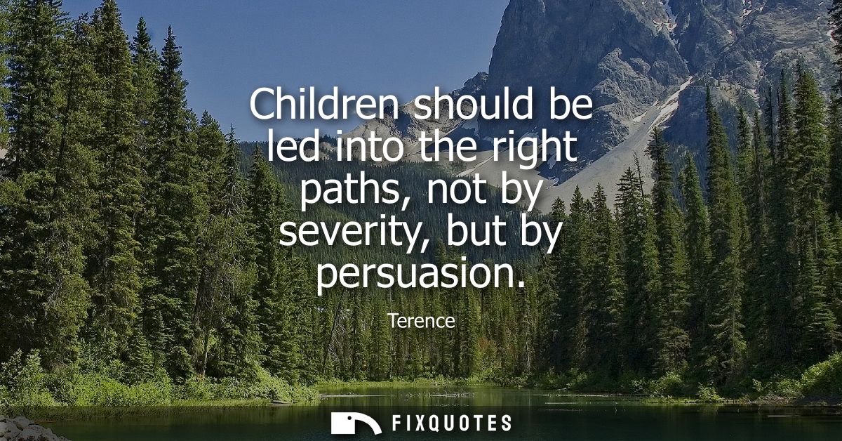 Children should be led into the right paths, not by severity, but by persuasion - Terence
