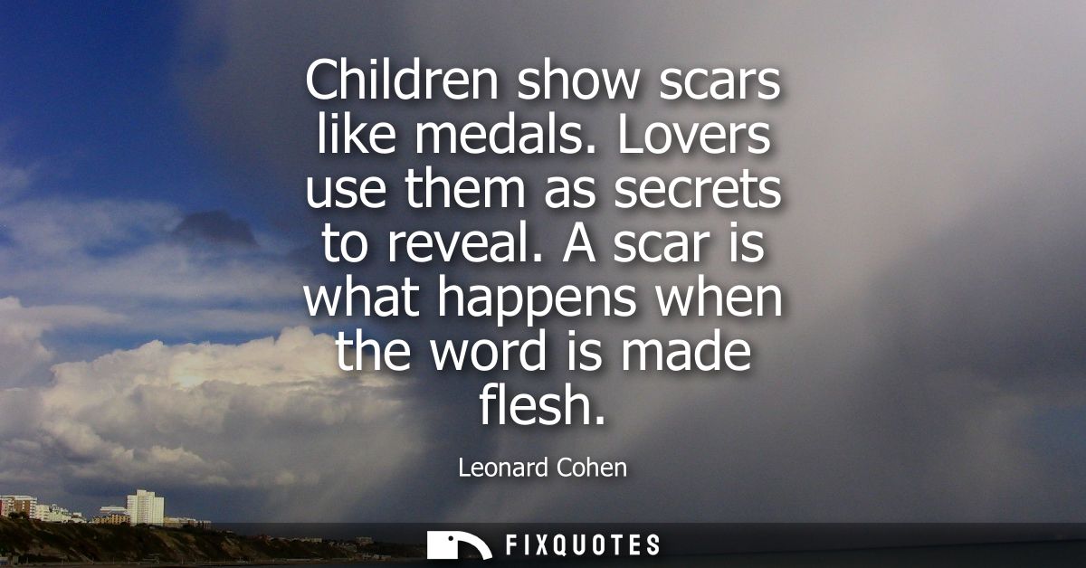 Children show scars like medals. Lovers use them as secrets to reveal. A scar is what happens when the word is made fles