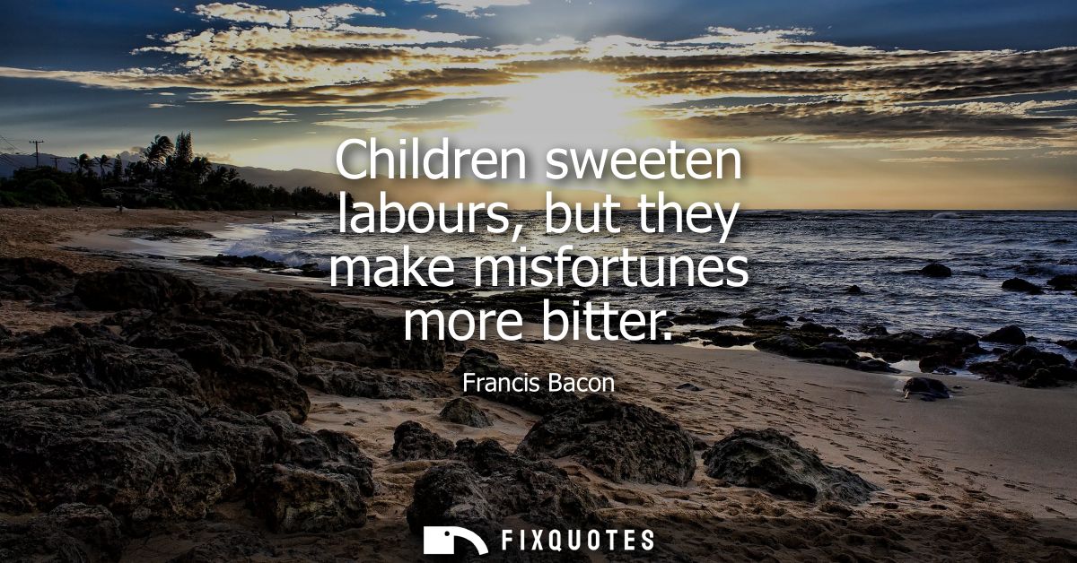 Children sweeten labours, but they make misfortunes more bitter - Francis Bacon