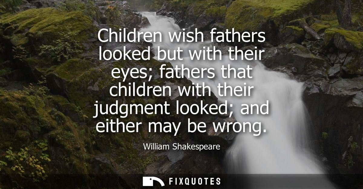 Children wish fathers looked but with their eyes fathers that children with their judgment looked and either may be wron