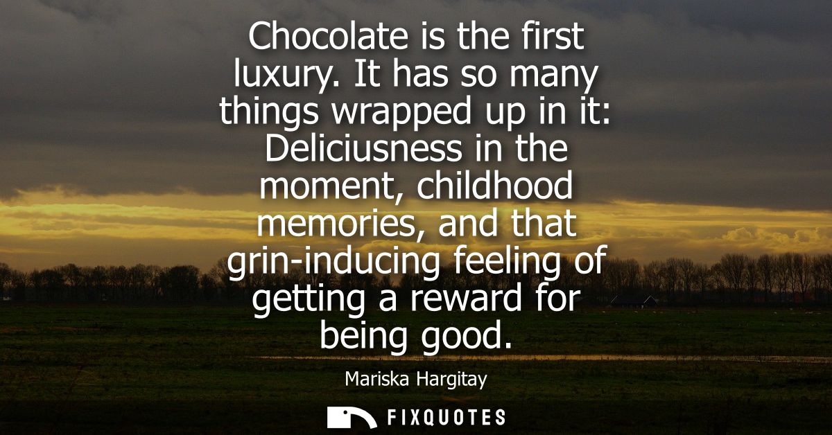 Chocolate is the first luxury. It has so many things wrapped up in it: Deliciusness in the moment, childhood memories, a