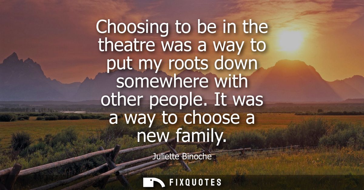 Choosing to be in the theatre was a way to put my roots down somewhere with other people. It was a way to choose a new f