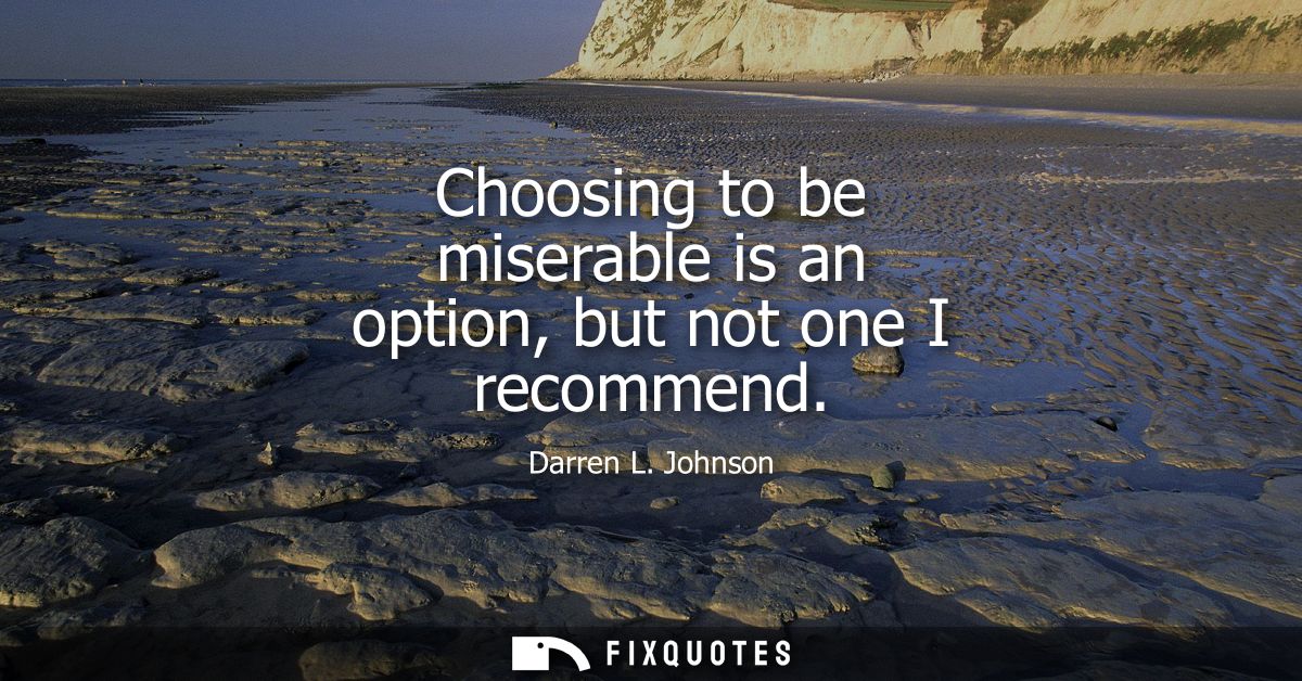 Choosing to be miserable is an option, but not one I recommend