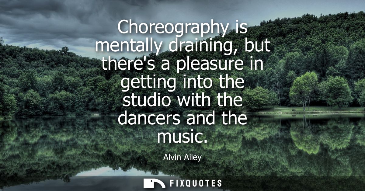 Choreography is mentally draining, but theres a pleasure in getting into the studio with the dancers and the music