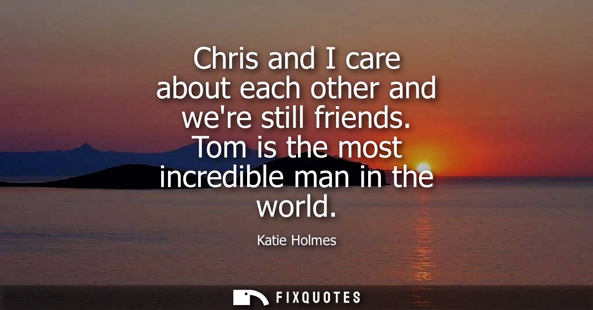 Chris and I care about each other and were still friends. Tom is the most incredible man in the world