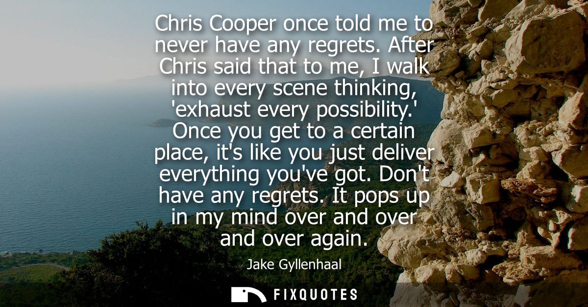 Chris Cooper once told me to never have any regrets. After Chris said that to me, I walk into every scene thinking, exha