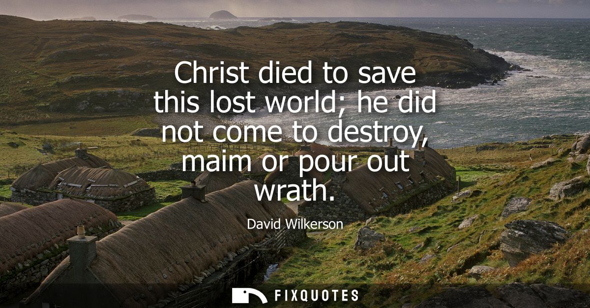 Christ died to save this lost world he did not come to destroy, maim or pour out wrath