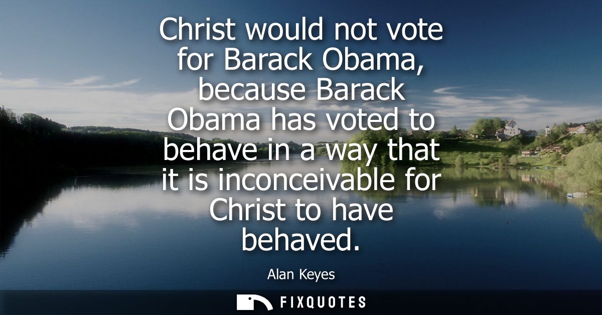 Christ would not vote for Barack Obama, because Barack Obama has voted to behave in a way that it is inconceivable for C