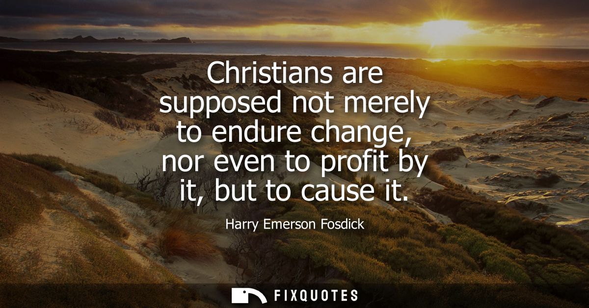 Christians are supposed not merely to endure change, nor even to profit by it, but to cause it - Harry Emerson Fosdick
