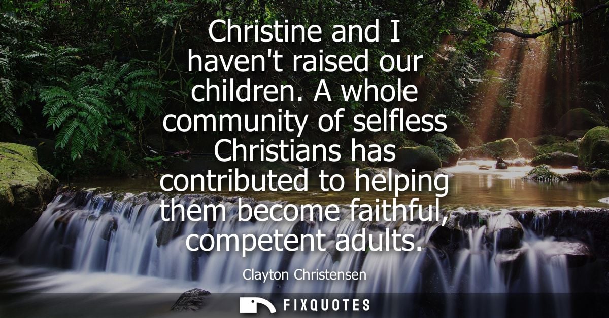 Christine and I havent raised our children. A whole community of selfless Christians has contributed to helping them bec